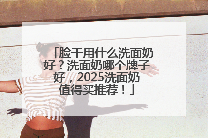 脸干用什么洗面奶好？洗面奶哪个牌子好，2025洗面奶值得买推荐！