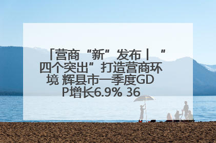 营商“新”发布丨“四个突出”打造营商环境 辉县市一季度GDP增长6.9% 36个重点项目落地