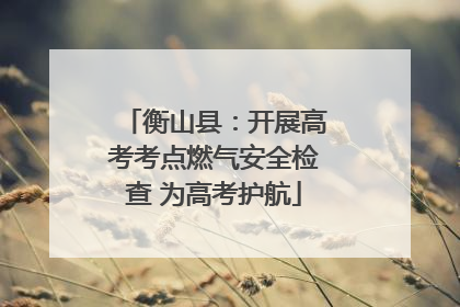 衡山县：开展高考考点燃气安全检查 为高考护航