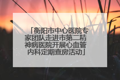 衡阳市中心医院专家团队走进市第二精神病医院开展心血管内科定期查房活动