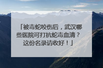 被毒蛇咬伤后，武汉哪些医院可打抗蛇毒血清？这份名录请收好！