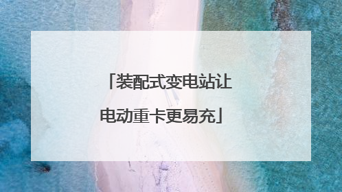 装配式变电站让电动重卡更易充