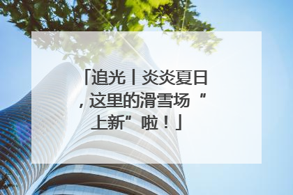追光丨炎炎夏日，这里的滑雪场“上新”啦！