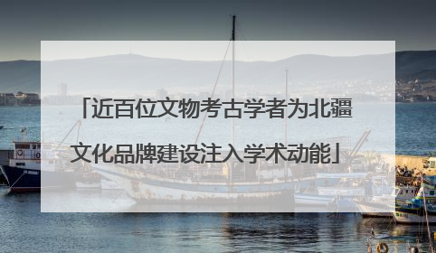 近百位文物考古学者为北疆文化品牌建设注入学术动能