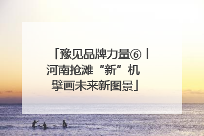 豫见品牌力量⑥丨河南抢滩“新”机 擘画未来新图景