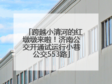 跨越小清河的红墩墩来啦！济南公交开通试运行小巷公交553路
