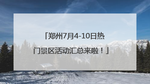郑州7月4-10日热门景区活动汇总来啦！