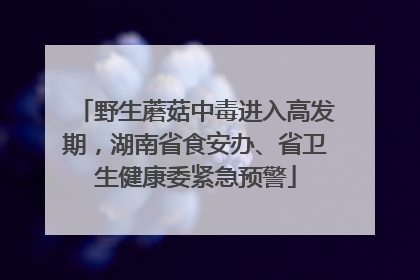 野生蘑菇中毒进入高发期，湖南省食安办、省卫生健康委紧急预警