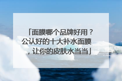 面膜哪个品牌好用？公认好的十大补水面膜，让你的皮肤水当当