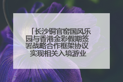 长沙铜官窑国风乐园与香港金彩假期签署战略合作框架协议 实现相关入境游业务增收超亿元