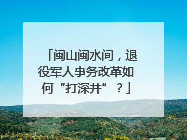 闽山闽水间，退役军人事务改革如何“打深井”？