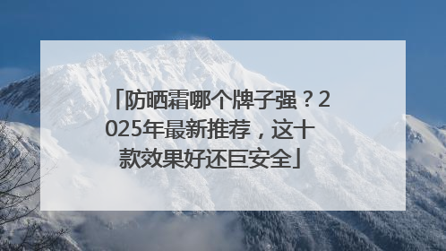 防晒霜哪个牌子强？2025年最新推荐，这十款效果好还巨安全