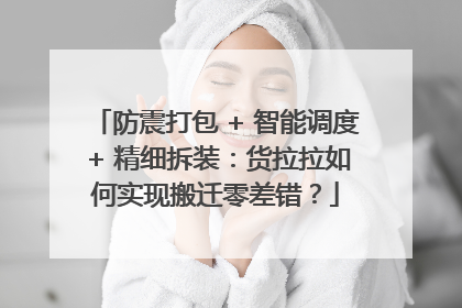 防震打包 + 智能调度 + 精细拆装：货拉拉如何实现搬迁零差错？