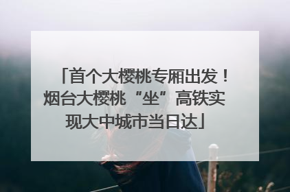 首个大樱桃专厢出发！烟台大樱桃“坐”高铁实现大中城市当日达