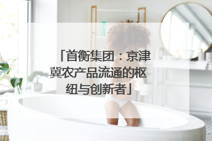 首衡集团：京津冀农产品流通的枢纽与创新者