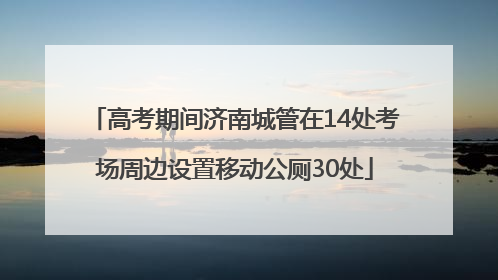 高考期间济南城管在14处考场周边设置移动公厕30处
