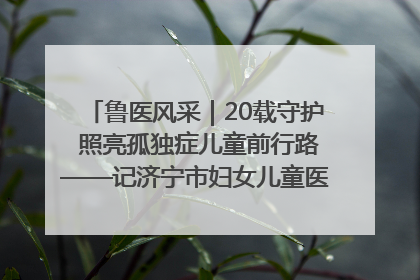 鲁医风采｜20载守护 照亮孤独症儿童前行路——记济宁市妇女儿童医院儿童康复中心主任、副主任技师赵淑珍