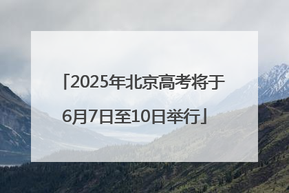 2025年北京高考将于6月7日至10日举行