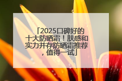 2025口碑好的十大防晒霜！肤感和实力并存防晒霜推荐，值得一试