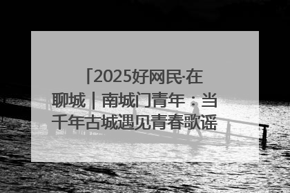 2025好网民·在聊城｜南城门青年：当千年古城遇见青春歌谣 一湖碧水见证的“聊城式浪漫”