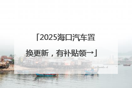 2025海口汽车置换更新，有补贴领→