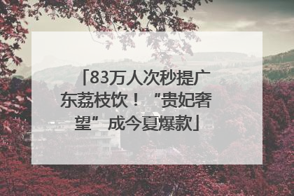 83万人次秒提广东荔枝饮！“贵妃奢望”成今夏爆款