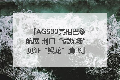 AG600亮相巴黎航展 荆门“试炼场”见证“鲲龙”腾飞
